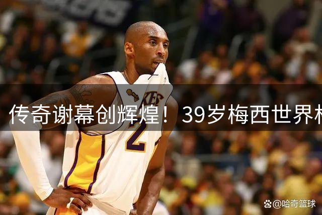 传奇谢幕创辉煌！39岁梅西世界杯刷新多项历史