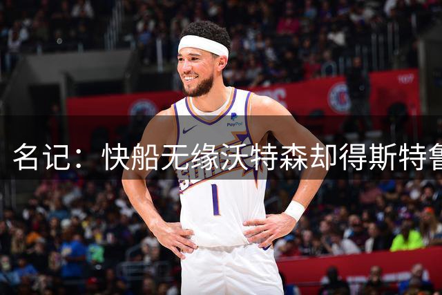 名记：快船无缘沃特森却得斯特鲁斯，高管最赞赏其管理层运作