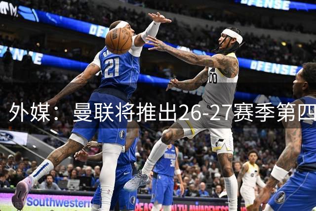 外媒：曼联将推出26-27赛季第四球衣，但不能在英超联赛中穿