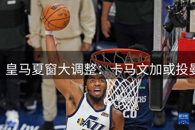 皇马夏窗大调整：卡马文加或投曼联 两新援即将加盟