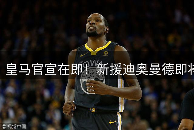 皇马官宣在即！新援迪奥曼德即将完成加盟手续