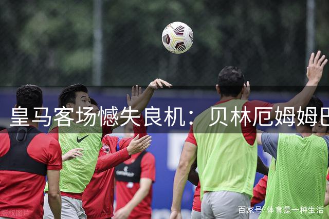 皇马客场憾失良机：贝林厄姆姆巴佩连续错失绝杀
