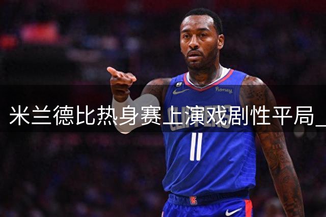 米兰德比热身赛上演戏剧性平局 迪马尔科破门恩昆库点射救主