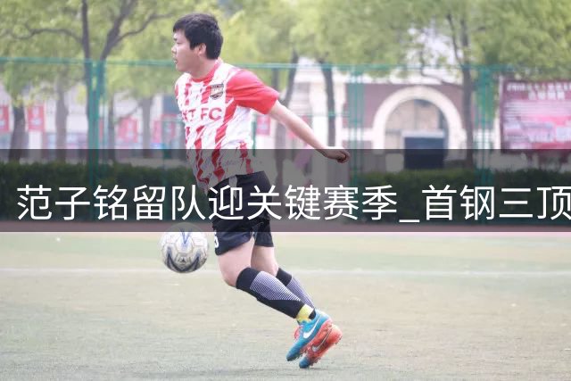 范子铭留队迎关键赛季 首钢三顶薪阵容冲击总冠军