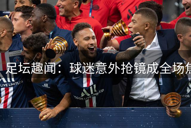 足坛趣闻：球迷意外抢镜成全场焦点